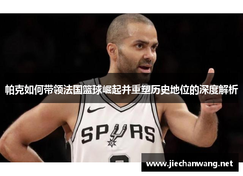 帕克如何带领法国篮球崛起并重塑历史地位的深度解析 帕克如何带领法国篮球崛起并重塑历史地位的深度解析